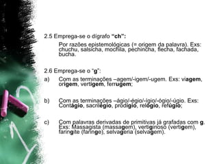 2.5 Emprega-se o dígrafo “ch”:
Por razões epistemológicas (= origem da palavra). Exs:
chuchu, salsicha, mochila, pechincha, flecha, fachada,
bucha.
2.6 Emprega-se o “g”:
a) Com as terminações –agem/-igem/-ugem. Exs: viagem,
origem, vertigem, ferrugem;
b) Com as terminações –ágio/-égio/-ígio/-ógio/-úgio. Exs:
Contágio, sacrilégio, prodígio, relógio, refúgio;
c) Com palavras derivadas de primitivas já grafadas com g.
Exs: Massagista (massagem), vertiginoso (vertigem),
faringite (faringe), selvageria (selvagem).
 