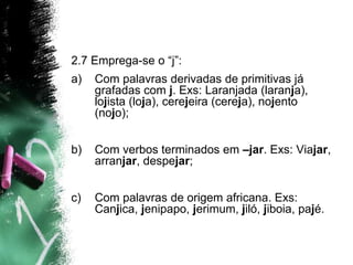 2.7 Emprega-se o “j”:
a) Com palavras derivadas de primitivas já
grafadas com j. Exs: Laranjada (laranja),
lojista (loja), cerejeira (cereja), nojento
(nojo);
b) Com verbos terminados em –jar. Exs: Viajar,
arranjar, despejar;
c) Com palavras de origem africana. Exs:
Canjica, jenipapo, jerimum, jiló, jiboia, pajé.
 
