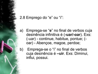 2.8 Emprego do “e” ou “i”:
a) Emprega-se “e” no final de verbos cuja
desinência infinitiva é (-uar/-oar). Exs:
(-uar) - continue, habitue, pontue; (-
oar) - Abençoe, magoe, perdoe;
b) Emprega-se o “i” no final de verbos
cuja desinência é –uir. Exs: Diminui,
influi, possui.
 