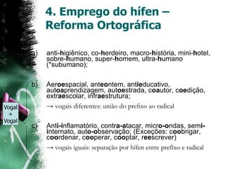 4. Emprego do hífen –
Reforma Ortográfica
a) anti-higiênico, co-herdeiro, macro-história, mini-hotel,
sobre-humano, super-homem, ultra-humano
(*subumano);
b) Aeroespacial, anteontem, antieducativo,
autoaprendizagem, autoestrada, coautor, coedição,
extraescolar, infraestrutura;
→ vogais diferentes: união do prefixo ao radical
c) Anti-inflamatório, contra-atacar, micro-ondas, semi-
internato, auto-observação; (Exceções: coobrigar,
coordenar, cooperar, cooptar, reescrever)
→ vogais iguais: separação por hífen entre prefixo e radical
Vogal
+
Vogal
 