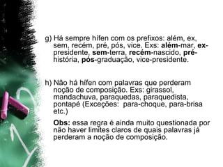 g) Há sempre hífen com os prefixos: além, ex,
sem, recém, pré, pós, vice. Exs: além-mar, ex-
presidente, sem-terra, recém-nascido, pré-
história, pós-graduação, vice-presidente.
h) Não há hífen com palavras que perderam
noção de composição. Exs: girassol,
mandachuva, paraquedas, paraquedista,
pontapé (Exceções: para-choque, para-brisa
etc.)
Obs: essa regra é ainda muito questionada por
não haver limites claros de quais palavras já
perderam a noção de composição.
 