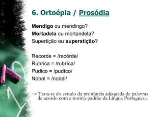 6. Ortoépia / Prosódia
Mendigo ou mendingo?
Mortadela ou mortandela?
Supertição ou superstição?
Recorde = /recórde/
Rubrica = /rubríca/
Pudico = /pudíco/
Nobel = /nobél/
→ Trata-se do estudo da pronúncia adequada de palavras
de acordo com a norma-padrão da Língua Portuguesa.
 
