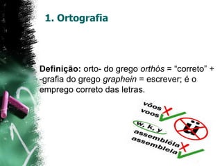 1. Ortografia
Definição: orto- do grego orthós = “correto” +
-grafia do grego graphein = escrever; é o
emprego correto das letras.
 