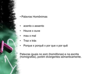 • Palavras Homônimas
• acento x assento
• Houve x ouve
• mau x mal
• Traz x trás
• Porque x porquê x por que x por quê
Palavras iguais no som (homófonas) e na escrita
(homógrafas), porém divergentes semanticamente.
 