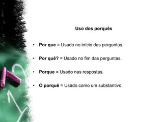 Uso dos porquês
• Por que = Usado no início das perguntas.
• Por quê? = Usado no fim das perguntas.
• Porque = Usado nas respostas.
• O porquê = Usado como um substantivo.
 