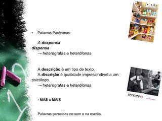 • Palavras Parônimas:
A despensa
dispensa
→ heterógrafas e heterófonas
A descrição é um tipo de texto.
A discrição é qualidade imprescindível a um
psicólogo.
→ heterógrafas e heterófonas
- MAS x MAIS
Palavras parecidas no som e na escrita.
 