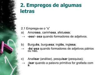 2. Empregos de algumas
letras
2.1 Emprega-se o “s”
a) Amoroso, carinhosa, afetuoso;
→ -oso/- osa quando formadores de adjetivos.
b) Burguês, burguesa; inglês, inglesa;
→ -ês/-esa quando formadores de adjetivos pátrios
ou não.
c) Analisar (análise), pesquisar (pesquisa);
→ -isar quando a palavra primitiva for grafada com
s.
 