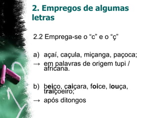 2. Empregos de algumas
letras
2.2 Emprega-se o “c” e o “ç”
a) açaí, caçula, miçanga, paçoca;
→ em palavras de origem tupi /
africana.
b) beiço, caiçara, foice, louça,
traiçoeiro;
→ após ditongos
 