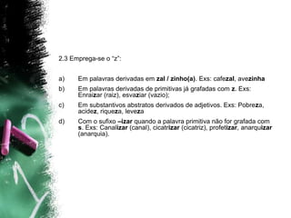2.3 Emprega-se o “z”:
a) Em palavras derivadas em zal / zinho(a). Exs: cafezal, avezinha
b) Em palavras derivadas de primitivas já grafadas com z. Exs:
Enraizar (raiz), esvaziar (vazio);
c) Em substantivos abstratos derivados de adjetivos. Exs: Pobreza,
acidez, riqueza, leveza
d) Com o sufixo –izar quando a palavra primitiva não for grafada com
s. Exs: Canalizar (canal), cicatrizar (cicatriz), profetizar, anarquizar
(anarquia).
 