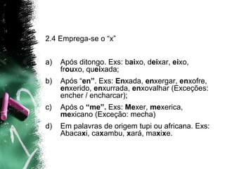 2.4 Emprega-se o “x”
a) Após ditongo. Exs: baixo, deixar, eixo,
frouxo, queixada;
b) Após “en”. Exs: Enxada, enxergar, enxofre,
enxerido, enxurrada, enxovalhar (Exceções:
encher / encharcar);
c) Após o “me”. Exs: Mexer, mexerica,
mexicano (Exceção: mecha)
d) Em palavras de origem tupi ou africana. Exs:
Abacaxi, caxambu, xará, maxixe.
 