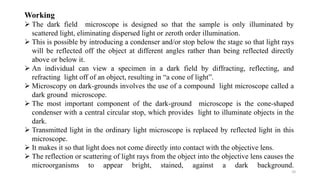 10
Working
 The dark field microscope is designed so that the sample is only illuminated by
scattered light, eliminating dispersed light or zeroth order illumination.
 This is possible by introducing a condenser and/or stop below the stage so that light rays
will be reflected off the object at different angles rather than being reflected directly
above or below it.
 An individual can view a specimen in a dark field by diffracting, reflecting, and
refracting light off of an object, resulting in “a cone of light”.
 Microscopy on dark-grounds involves the use of a compound light microscope called a
dark ground microscope.
 The most important component of the dark-ground microscope is the cone-shaped
condenser with a central circular stop, which provides light to illuminate objects in the
dark.
 Transmitted light in the ordinary light microscope is replaced by reflected light in this
microscope.
 It makes it so that light does not come directly into contact with the objective lens.
 The reflection or scattering of light rays from the object into the objective lens causes the
microorganisms to appear bright, stained, against a dark background.
 