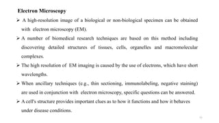 11
Electron Microscopy
 A high-resolution image of a biological or non-biological specimen can be obtained
with electron microscopy (EM).
 A number of biomedical research techniques are based on this method including
discovering detailed structures of tissues, cells, organelles and macromolecular
complexes.
 The high resolution of EM imaging is caused by the use of electrons, which have short
wavelengths.
 When ancillary techniques (e.g., thin sectioning, immunolabeling, negative staining)
are used in conjunction with electron microscopy, specific questions can be answered.
 A cell's structure provides important clues as to how it functions and how it behaves
under disease conditions.
 