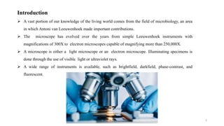 3
Introduction
 A vast portion of our knowledge of the living world comes from the field of microbiology, an area
in which Antoni van Leeuwenhoek made important contributions.
 The microscope has evolved over the years from simple Leeuwenhoek instruments with
magnifications of 300X to electron microscopes capable of magnifying more than 250,000X.
 A microscope is either a light microscope or an electron microscope. Illuminating specimens is
done through the use of visible light or ultraviolet rays.
 A wide range of instruments is available, such as brightfield, darkfield, phase-contrast, and
fluorescent.
 