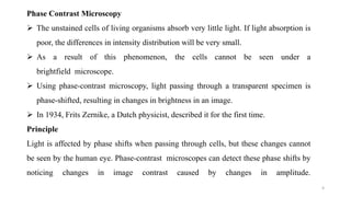 4
Phase Contrast Microscopy
 The unstained cells of living organisms absorb very little light. If light absorption is
poor, the differences in intensity distribution will be very small.
 As a result of this phenomenon, the cells cannot be seen under a
brightfield microscope.
 Using phase-contrast microscopy, light passing through a transparent specimen is
phase-shifted, resulting in changes in brightness in an image.
 In 1934, Frits Zernike, a Dutch physicist, described it for the first time.
Principle
Light is affected by phase shifts when passing through cells, but these changes cannot
be seen by the human eye. Phase-contrast microscopes can detect these phase shifts by
noticing changes in image contrast caused by changes in amplitude.
 