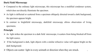 8
Dark Field Microscopy
 Compared to the ordinary light microscope, this microscope has a modified condenser system,
which does not directly illuminate the specimen.
 As light is deflected or scattered from a specimen obliquely directed toward a dark background,
the specimen appears bright.
 In contrast to brightfield microscopy, darkfield microscopy allows observation of living
specimens.
Principle
 As light strikes the specimen in a dark field microscope, it scatters from being blocked off from
the light source.
 If the background is dark, light objects with a similar refractive value will appear bright on the
dark background.
 Objects can scatter light in every azimuth or direction when they are struck.
 