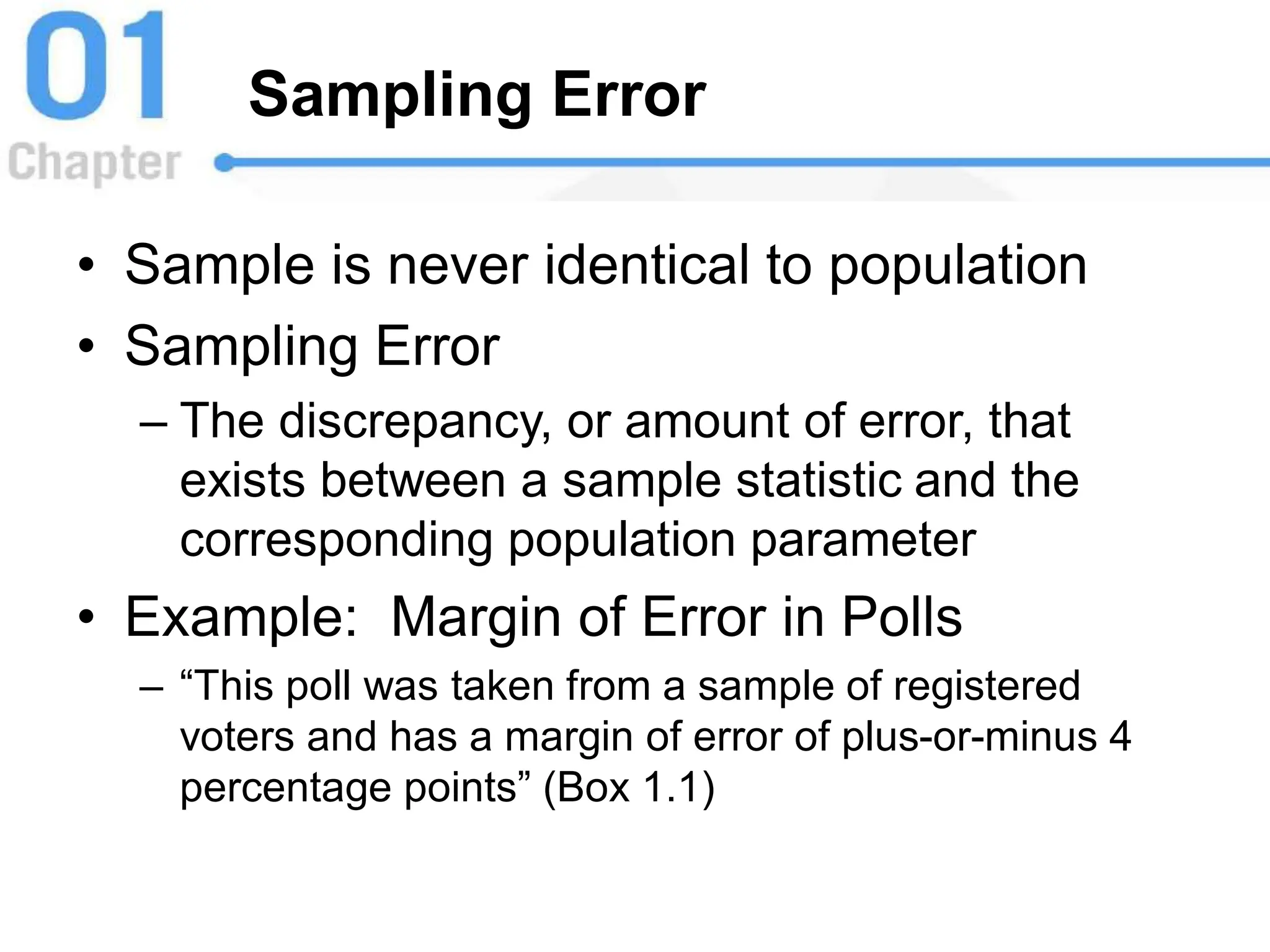 Sampling Error
• Sample is never identical to population
• Sampling Error
– The discrepancy, or amount of error, that
exists between a sample statistic and the
corresponding population parameter
• Example: Margin of Error in Polls
– “This poll was taken from a sample of registered
voters and has a margin of error of plus-or-minus 4
percentage points” (Box 1.1)
 