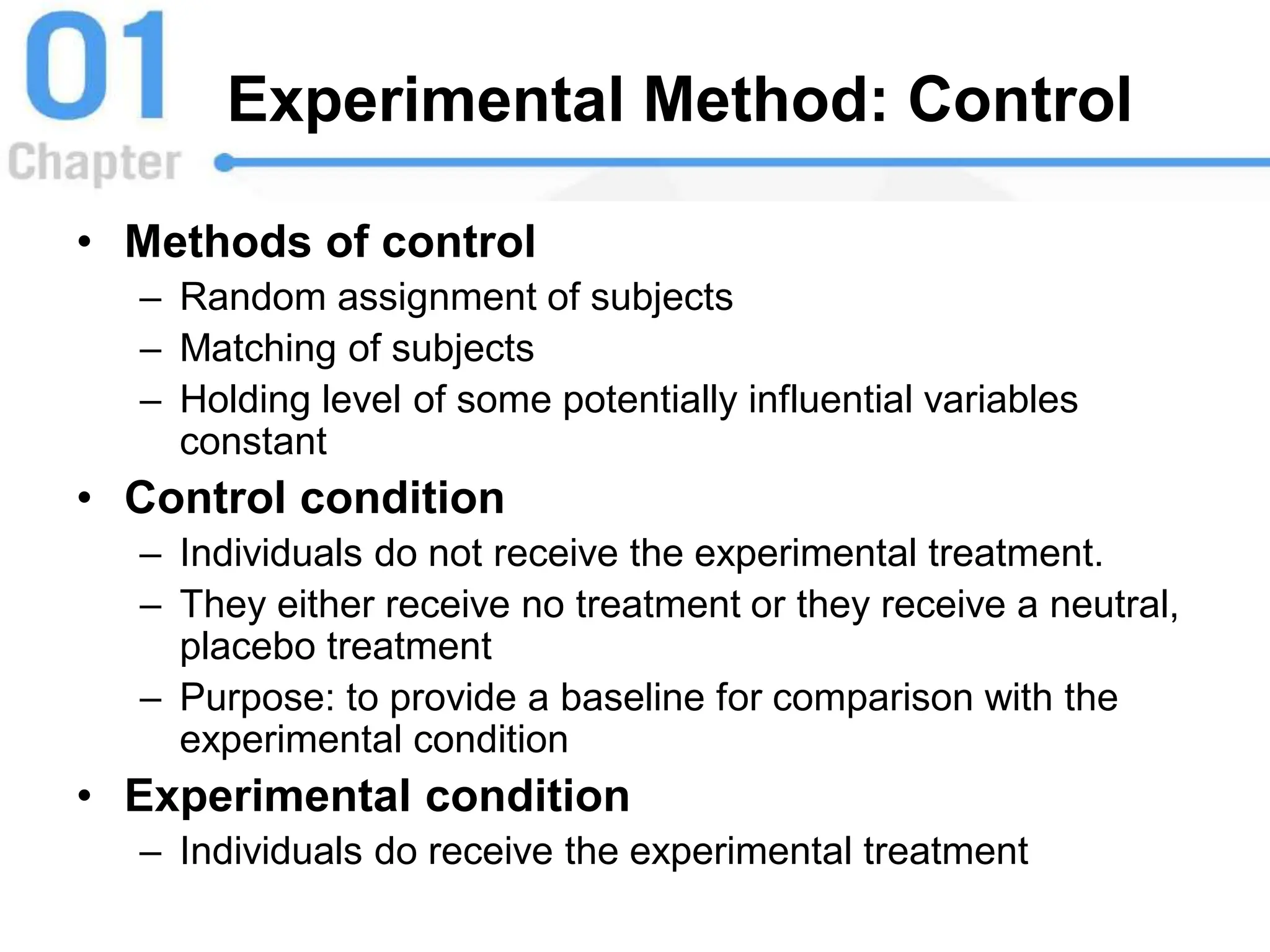 Experimental Method: Control
• Methods of control
– Random assignment of subjects
– Matching of subjects
– Holding level of some potentially influential variables
constant
• Control condition
– Individuals do not receive the experimental treatment.
– They either receive no treatment or they receive a neutral,
placebo treatment
– Purpose: to provide a baseline for comparison with the
experimental condition
• Experimental condition
– Individuals do receive the experimental treatment
 