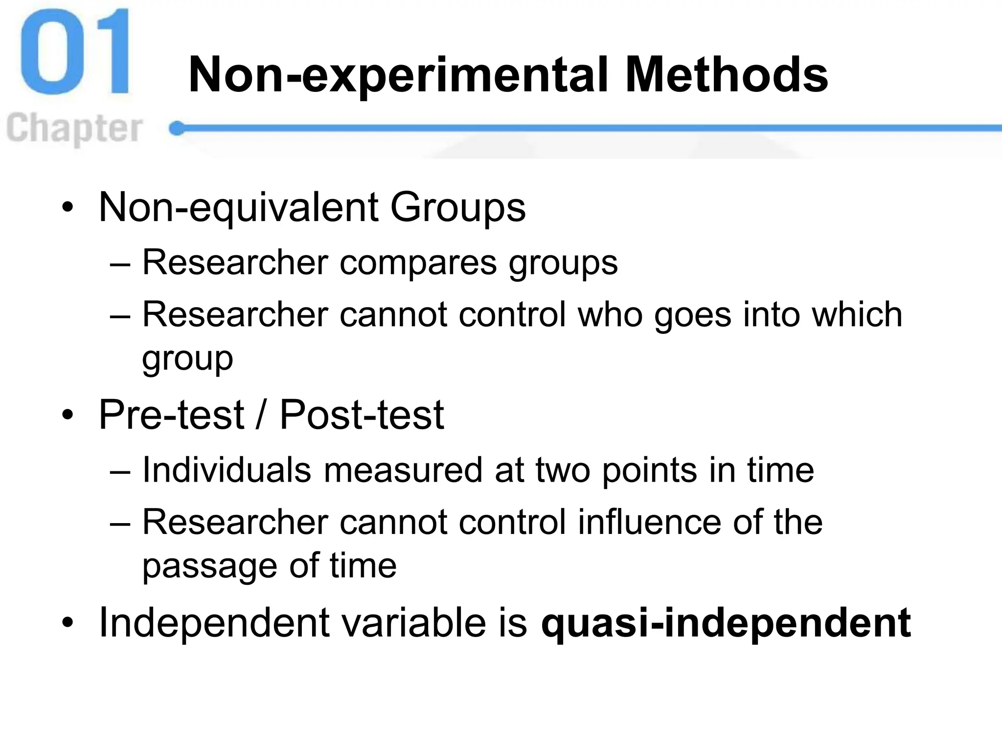 Non-experimental Methods
• Non-equivalent Groups
– Researcher compares groups
– Researcher cannot control who goes into which
group
• Pre-test / Post-test
– Individuals measured at two points in time
– Researcher cannot control influence of the
passage of time
• Independent variable is quasi-independent
 