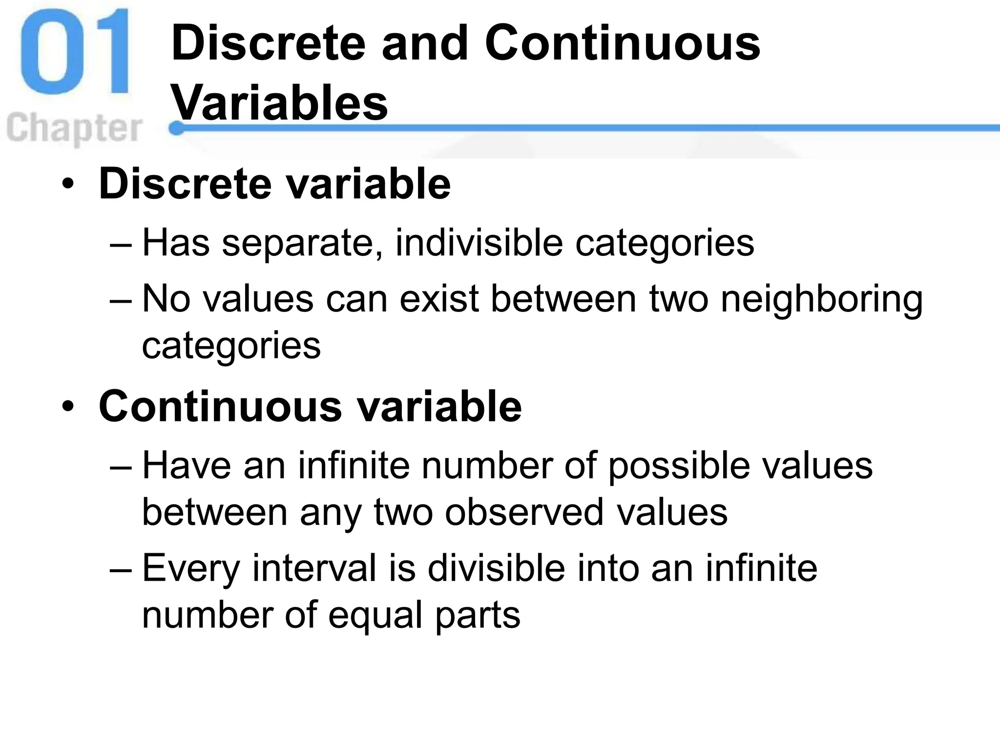 Discrete and Continuous
Variables
• Discrete variable
– Has separate, indivisible categories
– No values can exist between two neighboring
categories
• Continuous variable
– Have an infinite number of possible values
between any two observed values
– Every interval is divisible into an infinite
number of equal parts
 