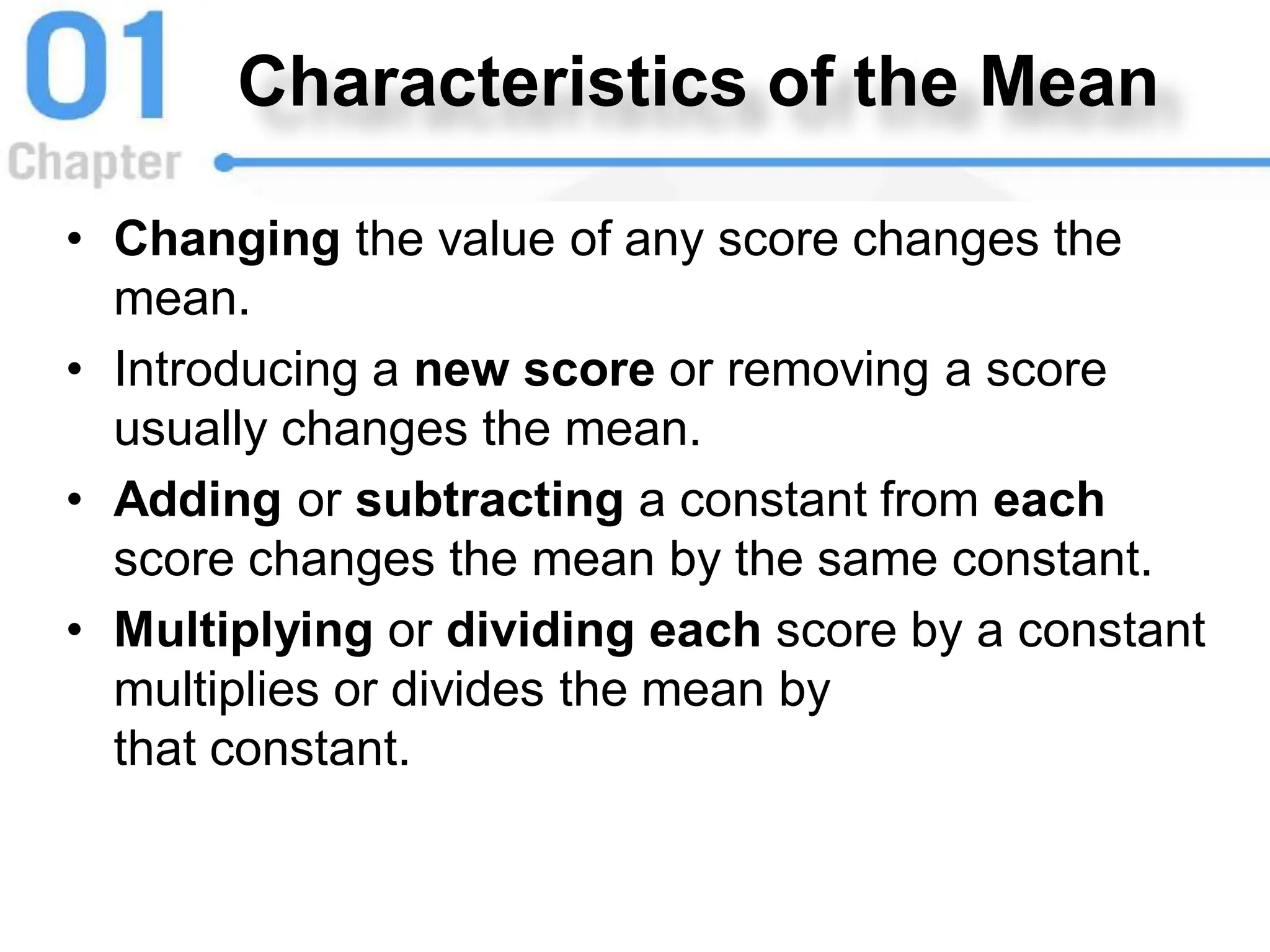 Characteristics of the Mean
• Changing the value of any score changes the
mean.
• Introducing a new score or removing a score
usually changes the mean.
• Adding or subtracting a constant from each
score changes the mean by the same constant.
• Multiplying or dividing each score by a constant
multiplies or divides the mean by
that constant.
 