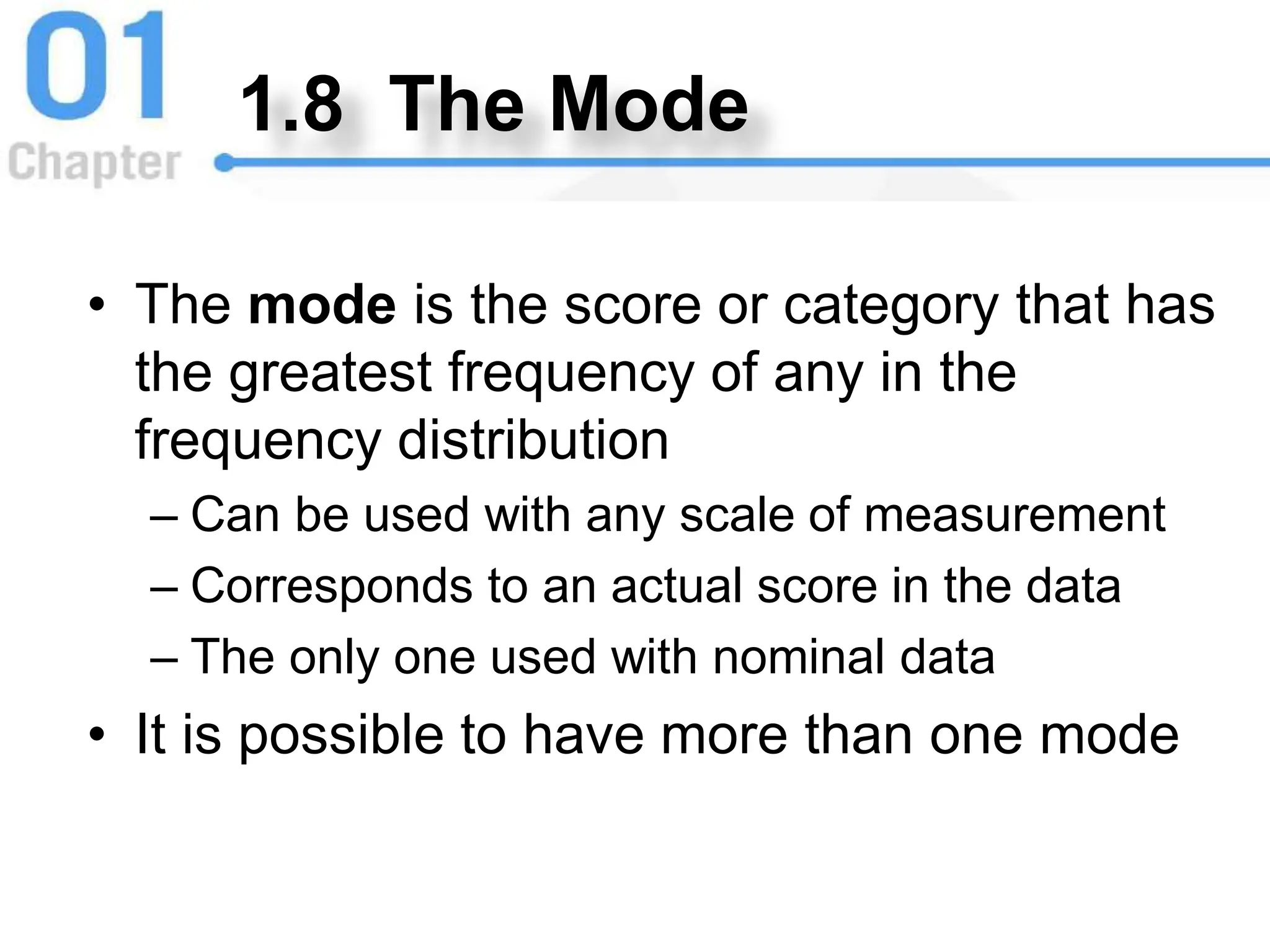 1.8 The Mode
• The mode is the score or category that has
the greatest frequency of any in the
frequency distribution
– Can be used with any scale of measurement
– Corresponds to an actual score in the data
– The only one used with nominal data
• It is possible to have more than one mode
 