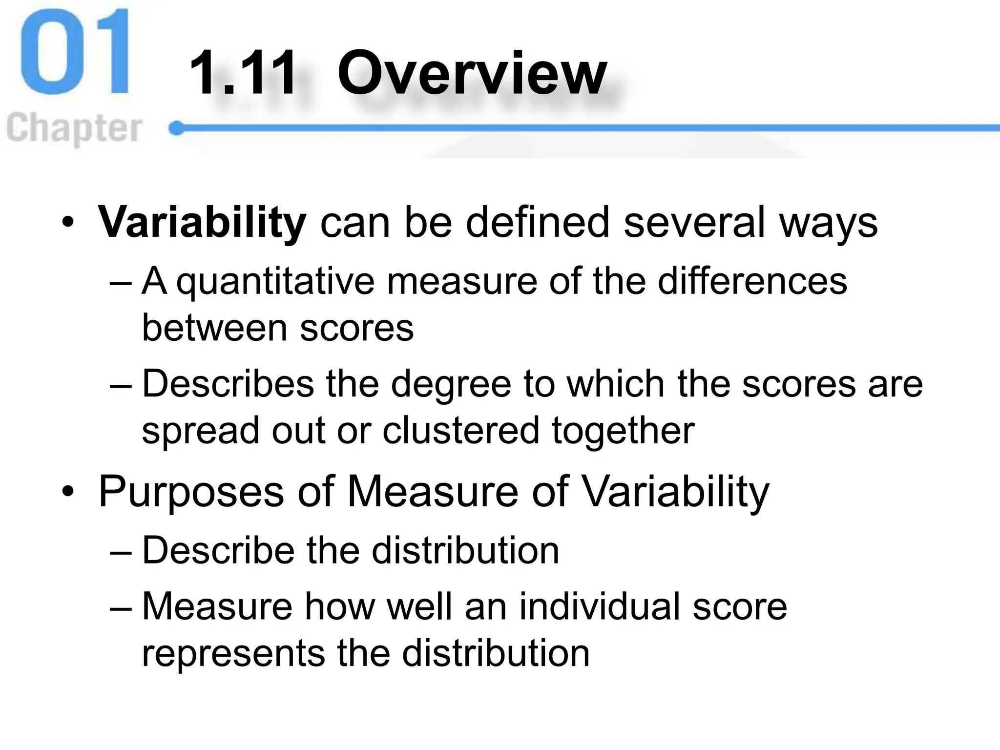 1.11 Overview
• Variability can be defined several ways
– A quantitative measure of the differences
between scores
– Describes the degree to which the scores are
spread out or clustered together
• Purposes of Measure of Variability
– Describe the distribution
– Measure how well an individual score
represents the distribution
 