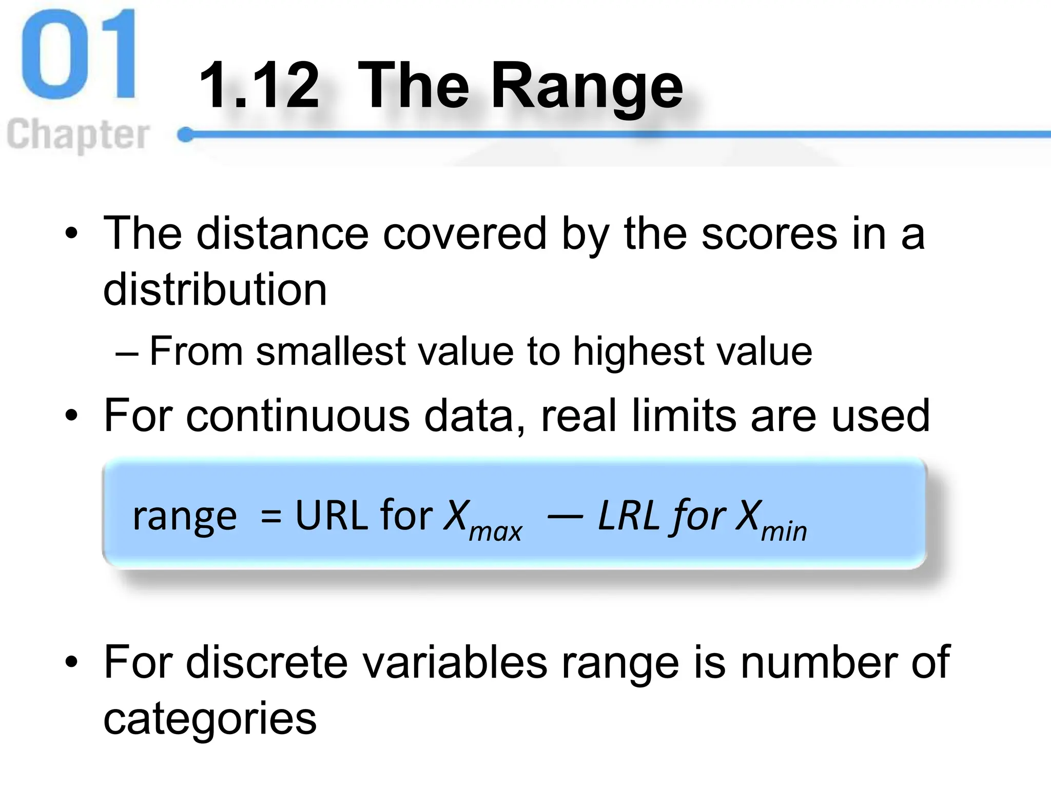 1.12 The Range
• The distance covered by the scores in a
distribution
– From smallest value to highest value
• For continuous data, real limits are used
• For discrete variables range is number of
categories
range = URL for Xmax — LRL for Xmin
 