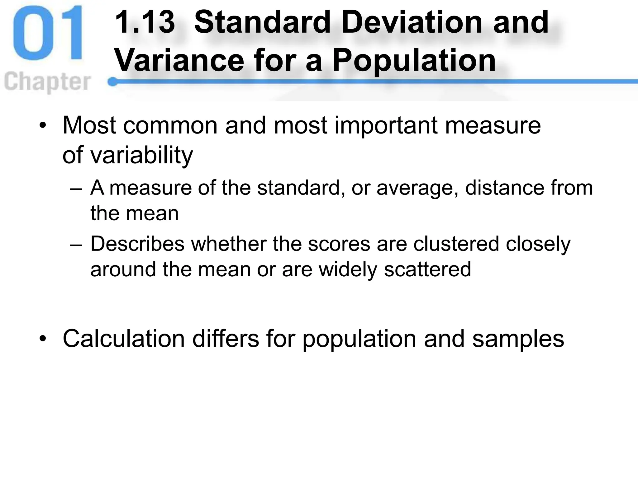 1.13 Standard Deviation and
Variance for a Population
• Most common and most important measure
of variability
– A measure of the standard, or average, distance from
the mean
– Describes whether the scores are clustered closely
around the mean or are widely scattered
• Calculation differs for population and samples
 