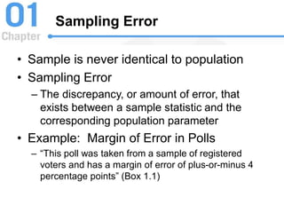 Sampling Error
• Sample is never identical to population
• Sampling Error
– The discrepancy, or amount of error, that
exists between a sample statistic and the
corresponding population parameter
• Example: Margin of Error in Polls
– “This poll was taken from a sample of registered
voters and has a margin of error of plus-or-minus 4
percentage points” (Box 1.1)
 