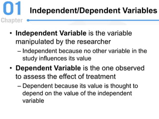 Independent/Dependent Variables
• Independent Variable is the variable
manipulated by the researcher
– Independent because no other variable in the
study influences its value
• Dependent Variable is the one observed
to assess the effect of treatment
– Dependent because its value is thought to
depend on the value of the independent
variable
 