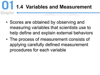 1.4 Variables and Measurement
• Scores are obtained by observing and
measuring variables that scientists use to
help define and explain external behaviors
• The process of measurement consists of
applying carefully defined measurement
procedures for each variable
 