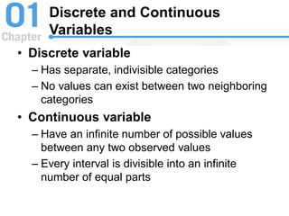 Discrete and Continuous
Variables
• Discrete variable
– Has separate, indivisible categories
– No values can exist between two neighboring
categories
• Continuous variable
– Have an infinite number of possible values
between any two observed values
– Every interval is divisible into an infinite
number of equal parts
 