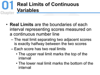 Real Limits of Continuous
Variables
• Real Limits are the boundaries of each
interval representing scores measured on
a continuous number line
– The real limit separating two adjacent scores
is exactly halfway between the two scores
– Each score has two real limits
• The upper real limit marks the top of the
interval
• The lower real limit marks the bottom of the
interval
 
