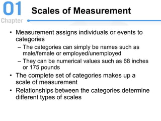 Scales of Measurement
• Measurement assigns individuals or events to
categories
– The categories can simply be names such as
male/female or employed/unemployed
– They can be numerical values such as 68 inches
or 175 pounds
• The complete set of categories makes up a
scale of measurement
• Relationships between the categories determine
different types of scales
 
