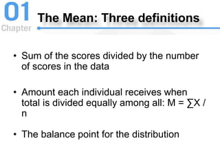 The Mean: Three definitions
• Sum of the scores divided by the number
of scores in the data
• Amount each individual receives when
total is divided equally among all: M = ∑X /
n
• The balance point for the distribution
 