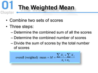 The Weighted Mean
• Combine two sets of scores
• Three steps:
– Determine the combined sum of all the scores
– Determine the combined number of scores
– Divide the sum of scores by the total number
of scores
2
1
2
1
mean
(weighted)
overall
n
n
X
X
M




 
 
