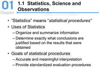1.1 Statistics, Science and
Observations
• “Statistics” means “statistical procedures”
• Uses of Statistics
– Organize and summarize information
– Determine exactly what conclusions are
justified based on the results that were
obtained
• Goals of statistical procedures
– Accurate and meaningful interpretation
– Provide standardized evaluation procedures
 
