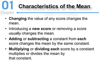 Characteristics of the Mean
• Changing the value of any score changes the
mean.
• Introducing a new score or removing a score
usually changes the mean.
• Adding or subtracting a constant from each
score changes the mean by the same constant.
• Multiplying or dividing each score by a constant
multiplies or divides the mean by
that constant.
 