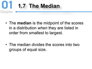 1.7 The Median
• The median is the midpoint of the scores
in a distribution when they are listed in
order from smallest to largest.
• The median divides the scores into two
groups of equal size.
 