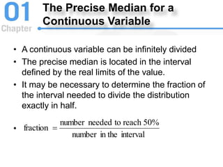 The Precise Median for a
Continuous Variable
• A continuous variable can be infinitely divided
• The precise median is located in the interval
defined by the real limits of the value.
• It may be necessary to determine the fraction of
the interval needed to divide the distribution
exactly in half.
•
interval
in the
number
50%
reach
to
needed
number
fraction 
 