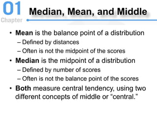 Median, Mean, and Middle
• Mean is the balance point of a distribution
– Defined by distances
– Often is not the midpoint of the scores
• Median is the midpoint of a distribution
– Defined by number of scores
– Often is not the balance point of the scores
• Both measure central tendency, using two
different concepts of middle or “central.”
 