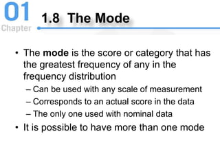 1.8 The Mode
• The mode is the score or category that has
the greatest frequency of any in the
frequency distribution
– Can be used with any scale of measurement
– Corresponds to an actual score in the data
– The only one used with nominal data
• It is possible to have more than one mode
 