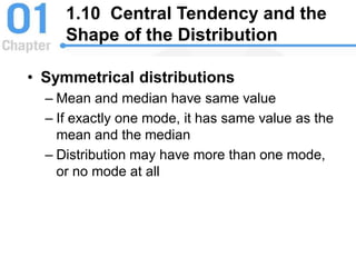 • Symmetrical distributions
– Mean and median have same value
– If exactly one mode, it has same value as the
mean and the median
– Distribution may have more than one mode,
or no mode at all
1.10 Central Tendency and the
Shape of the Distribution
 