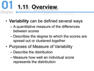 1.11 Overview
• Variability can be defined several ways
– A quantitative measure of the differences
between scores
– Describes the degree to which the scores are
spread out or clustered together
• Purposes of Measure of Variability
– Describe the distribution
– Measure how well an individual score
represents the distribution
 