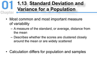 1.13 Standard Deviation and
Variance for a Population
• Most common and most important measure
of variability
– A measure of the standard, or average, distance from
the mean
– Describes whether the scores are clustered closely
around the mean or are widely scattered
• Calculation differs for population and samples
 