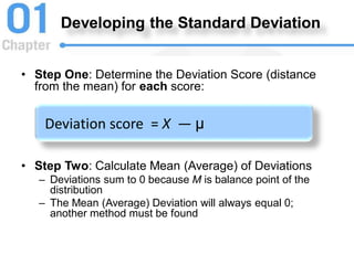 Developing the Standard Deviation
• Step One: Determine the Deviation Score (distance
from the mean) for each score:
• Step Two: Calculate Mean (Average) of Deviations
– Deviations sum to 0 because M is balance point of the
distribution
– The Mean (Average) Deviation will always equal 0;
another method must be found
Deviation score = X — μ
 