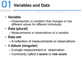 Variables and Data
• Variable
– Characteristic or condition that changes or has
different values for different individuals
• Data (plural)
– Measurements or observations of a variable
• Data set
– A collection of measurements or observations
• A datum (singular)
– A single measurement or observation
– Commonly called a score or raw score
 