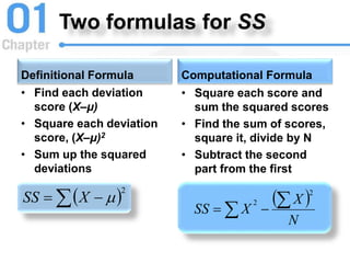 Two formulas for SS
Definitional Formula
• Find each deviation
score (X–μ)
• Square each deviation
score, (X–μ)2
• Sum up the squared
deviations
Computational Formula
 2
 
 
X
SS
• Square each score and
sum the squared scores
• Find the sum of scores,
square it, divide by N
• Subtract the second
part from the first
 
N
X
X
SS
2
2 
 

 