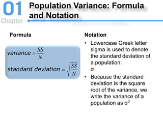Population Variance: Formula
and Notation
Formula
N
SS
N
SS
deviation
standard
variance


Notation
• Lowercase Greek letter
sigma is used to denote
the standard deviation of
a population:
σ
• Because the standard
deviation is the square
root of the variance, we
write the variance of a
population as σ2
 