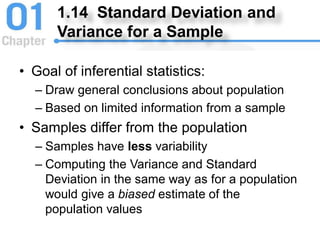 1.14 Standard Deviation and
Variance for a Sample
• Goal of inferential statistics:
– Draw general conclusions about population
– Based on limited information from a sample
• Samples differ from the population
– Samples have less variability
– Computing the Variance and Standard
Deviation in the same way as for a population
would give a biased estimate of the
population values
 